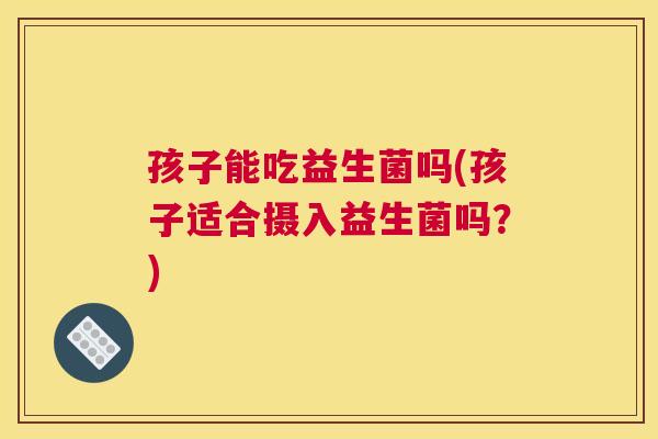 孩子能吃益生菌吗(孩子适合摄入益生菌吗？)