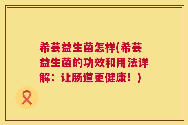 希芸益生菌怎样(希芸益生菌的功效和用法详解：让肠道更健康！)