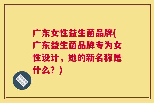 广东女性益生菌品牌(广东益生菌品牌专为女性设计，她的新名称是什么？)