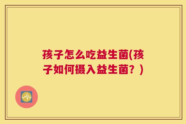 孩子怎么吃益生菌(孩子如何摄入益生菌？)