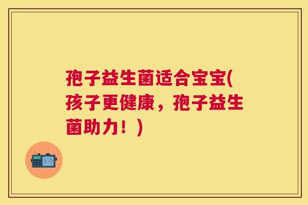 孢子益生菌适合宝宝(孩子更健康，孢子益生菌助力！)