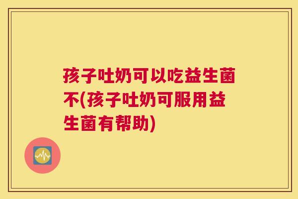 孩子吐奶可以吃益生菌不(孩子吐奶可服用益生菌有帮助)