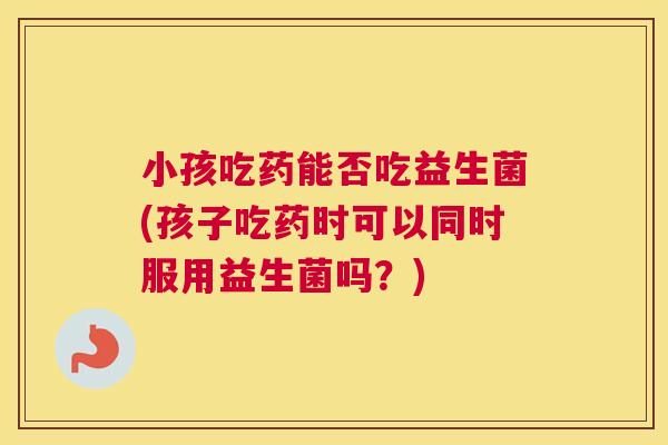 小孩吃药能否吃益生菌(孩子吃药时可以同时服用益生菌吗？)