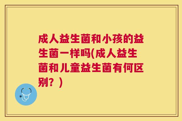 成人益生菌和小孩的益生菌一样吗(成人益生菌和儿童益生菌有何区别？)
