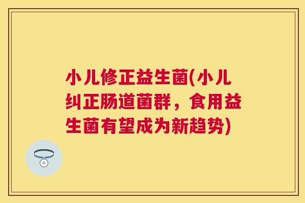 小儿修正益生菌(小儿纠正肠道菌群，食用益生菌有望成为新趋势)