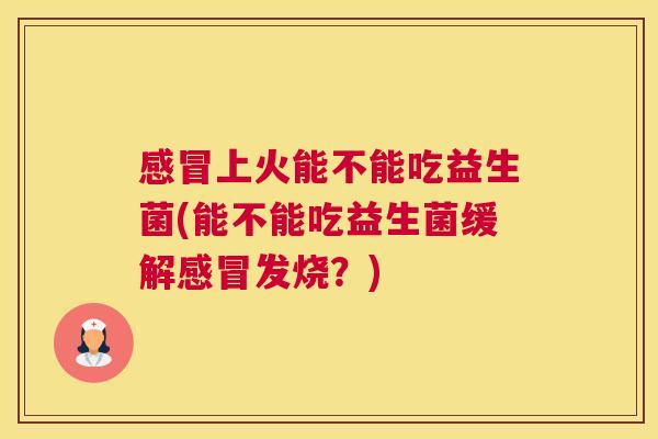 感冒上火能不能吃益生菌(能不能吃益生菌缓解感冒发烧？)