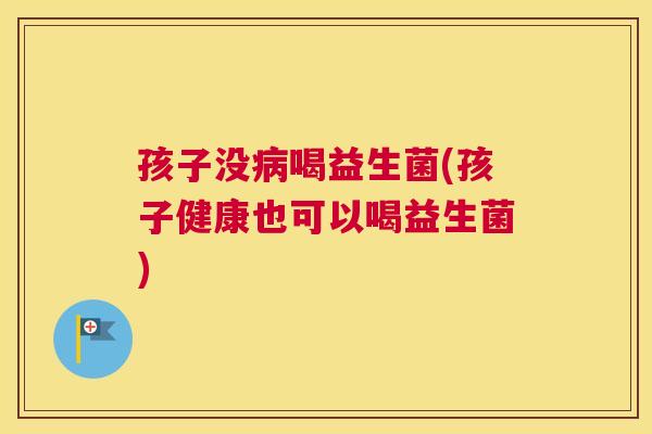 孩子没病喝益生菌(孩子健康也可以喝益生菌)