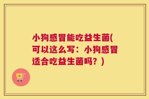 小狗感冒能吃益生菌(可以这么写：小狗感冒适合吃益生菌吗？)