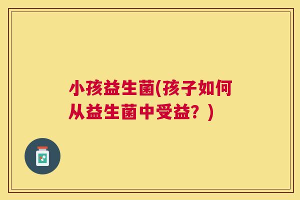 小孩益生菌(孩子如何从益生菌中受益？)