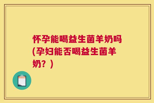 怀孕能喝益生菌羊奶吗(孕妇能否喝益生菌羊奶？)