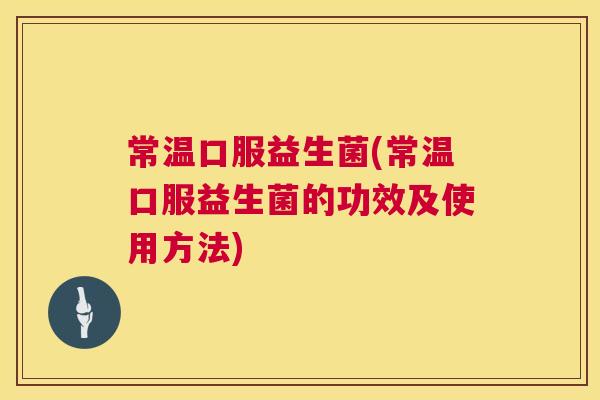 常温口服益生菌(常温口服益生菌的功效及使用方法)