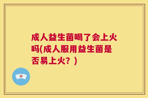 成人益生菌喝了会上火吗(成人服用益生菌是否易上火？)