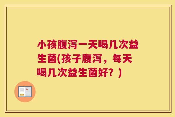 小孩腹泻一天喝几次益生菌(孩子腹泻，每天喝几次益生菌好？)
