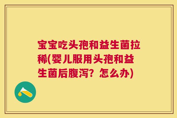 宝宝吃头孢和益生菌拉稀(婴儿服用头孢和益生菌后腹泻？怎么办)
