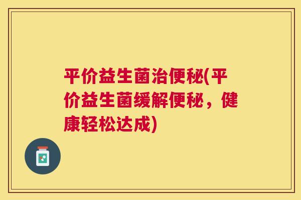 平价益生菌治便秘(平价益生菌缓解便秘，健康轻松达成)