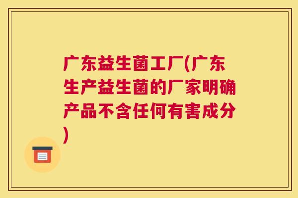 广东益生菌工厂(广东生产益生菌的厂家明确产品不含任何有害成分)