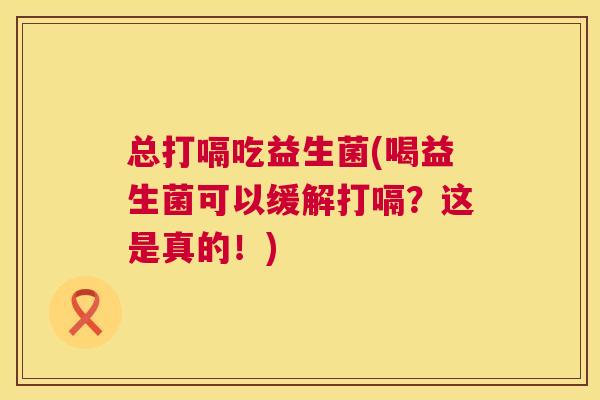 总打嗝吃益生菌(喝益生菌可以缓解打嗝？这是真的！)