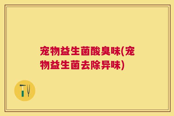 宠物益生菌酸臭味(宠物益生菌去除异味)