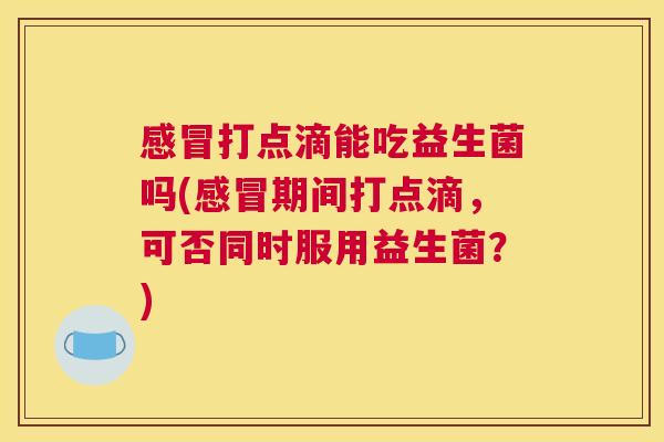 感冒打点滴能吃益生菌吗(感冒期间打点滴，可否同时服用益生菌？)