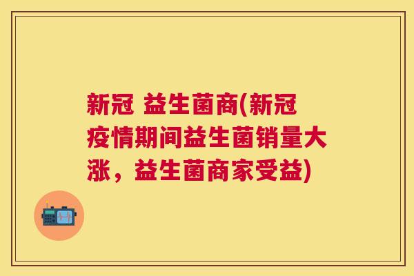 新冠 益生菌商(新冠疫情期间益生菌销量大涨，益生菌商家受益)