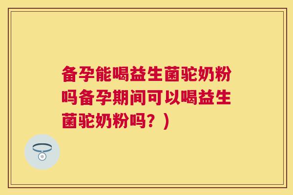 备孕能喝益生菌驼奶粉吗备孕期间可以喝益生菌驼奶粉吗？)
