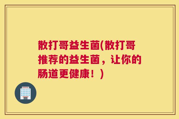 散打哥益生菌(散打哥推荐的益生菌，让你的肠道更健康！)