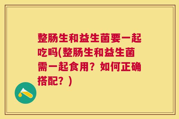 整肠生和益生菌要一起吃吗(整肠生和益生菌需一起食用？如何正确搭配？)