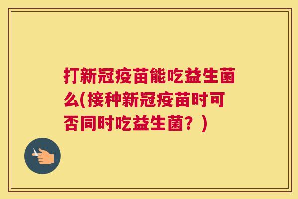 打新冠疫苗能吃益生菌么(接种新冠疫苗时可否同时吃益生菌？)