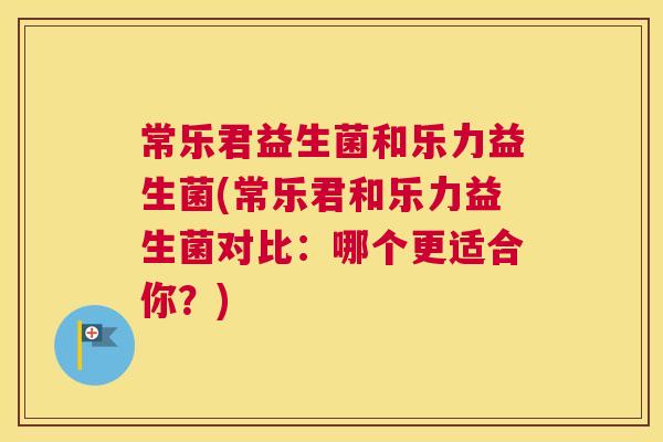 常乐君益生菌和乐力益生菌(常乐君和乐力益生菌对比：哪个更适合你？)
