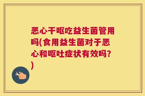 恶心干呕吃益生菌管用吗(食用益生菌对于恶心和呕吐症状有效吗？)