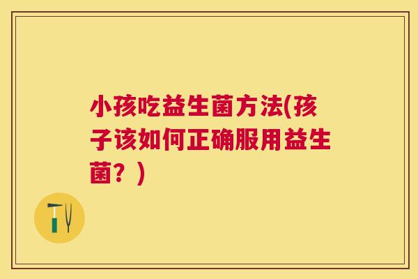 小孩吃益生菌方法(孩子该如何正确服用益生菌？)