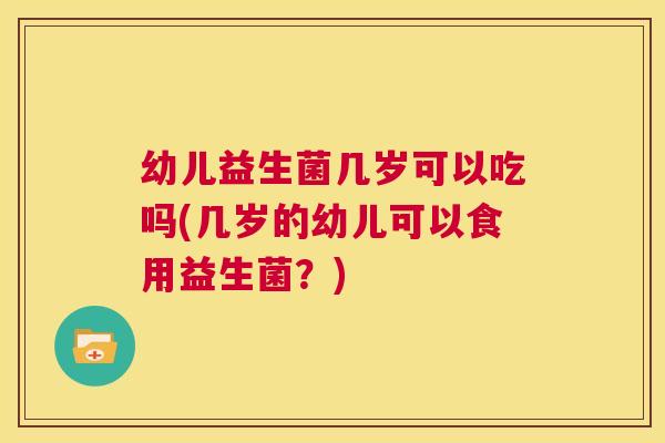 幼儿益生菌几岁可以吃吗(几岁的幼儿可以食用益生菌？)