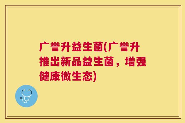 广誉升益生菌(广誉升推出新品益生菌，增强健康微生态)