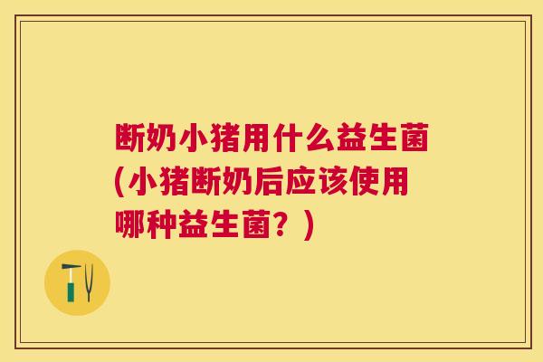断奶小猪用什么益生菌(小猪断奶后应该使用哪种益生菌？)