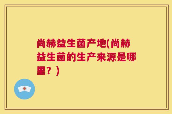 尚赫益生菌产地(尚赫益生菌的生产来源是哪里？)
