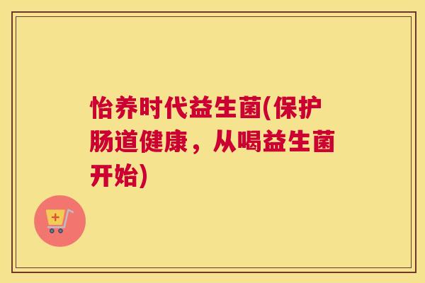 怡养时代益生菌(保护肠道健康，从喝益生菌开始)
