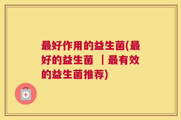 最好作用的益生菌(最好的益生菌 ｜最有效的益生菌推荐)