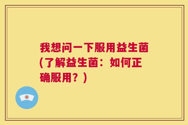 我想问一下服用益生菌(了解益生菌：如何正确服用？)