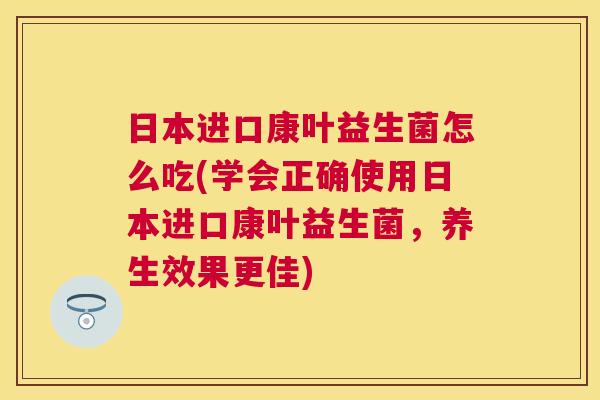 日本进口康叶益生菌怎么吃(学会正确使用日本进口康叶益生菌,养生效果更佳) 日本进口康叶益生菌怎么吃(学会正确使用日本进口康叶益生菌,养生效果更佳)