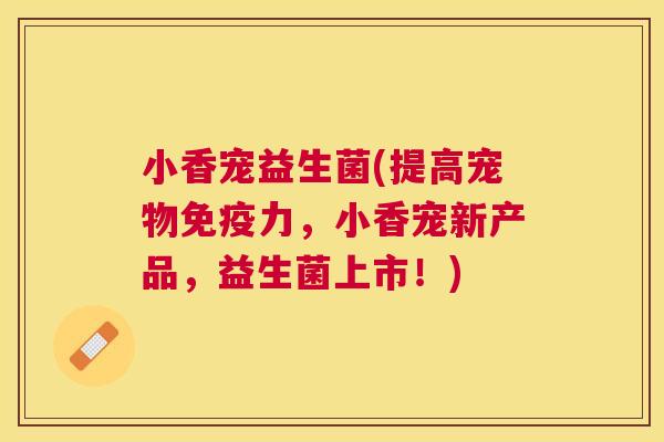 小香宠益生菌(提高宠物免疫力，小香宠新产品，益生菌上市！)