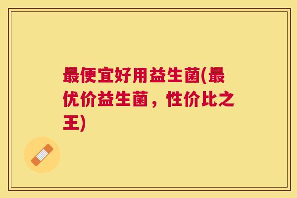 最便宜好用益生菌(最优价益生菌，性价比之王)