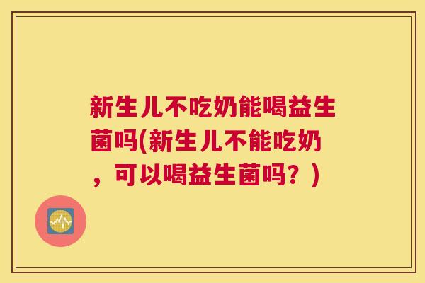 新生儿不吃奶能喝益生菌吗(新生儿不能吃奶，可以喝益生菌吗？)