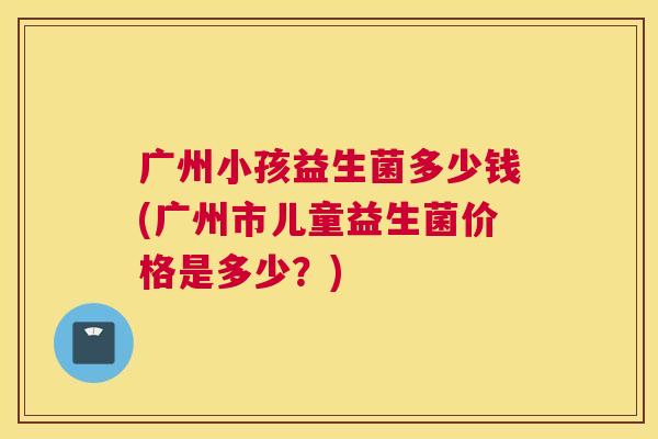 广州小孩益生菌多少钱(广州市儿童益生菌价格是多少？)