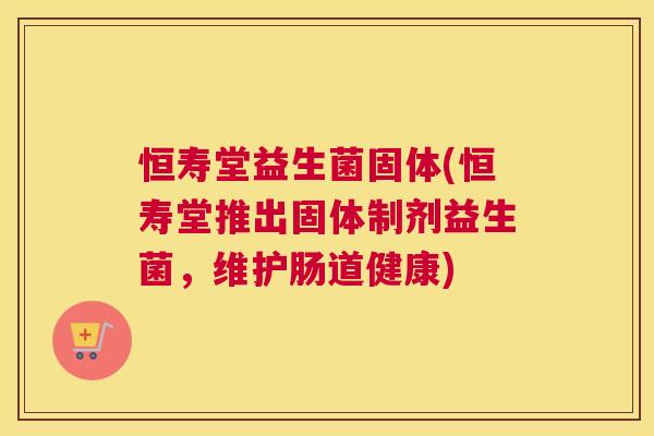 恒寿堂益生菌固体(恒寿堂推出固体制剂益生菌，维护肠道健康)