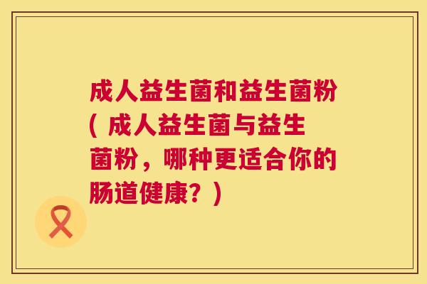 成人益生菌和益生菌粉( 成人益生菌与益生菌粉，哪种更适合你的肠道健康？)