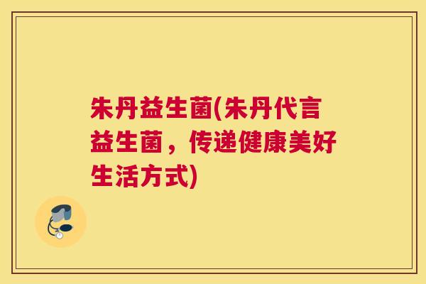 朱丹益生菌(朱丹代言益生菌，传递健康美好生活方式)