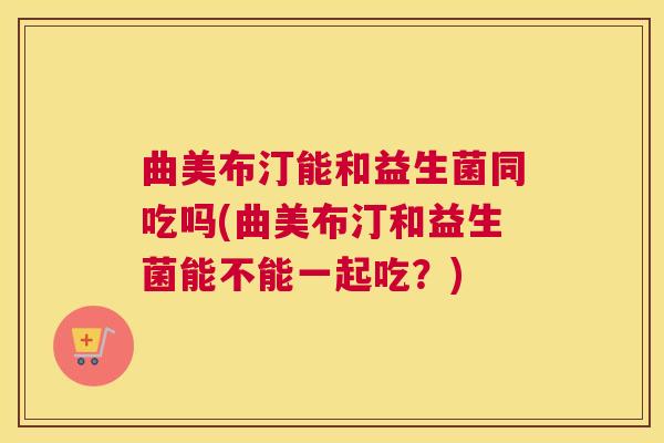 曲美布汀能和益生菌同吃吗(曲美布汀和益生菌能不能一起吃?) 曲美布汀能和益生菌同吃吗(曲美布汀和益生菌能不能一起吃?)
