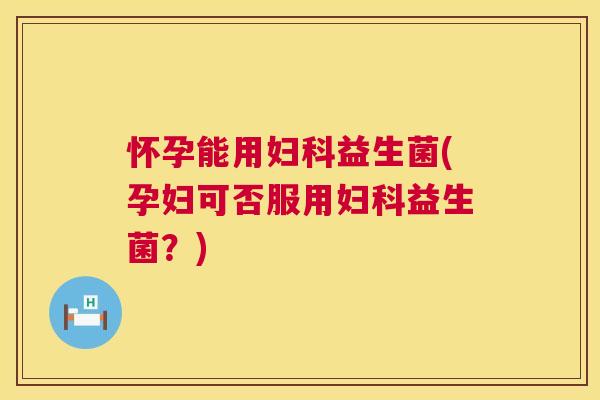 怀孕能用妇科益生菌(孕妇可否服用妇科益生菌？)