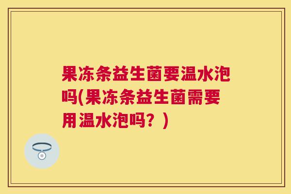 果冻条益生菌要温水泡吗(果冻条益生菌需要用温水泡吗？)