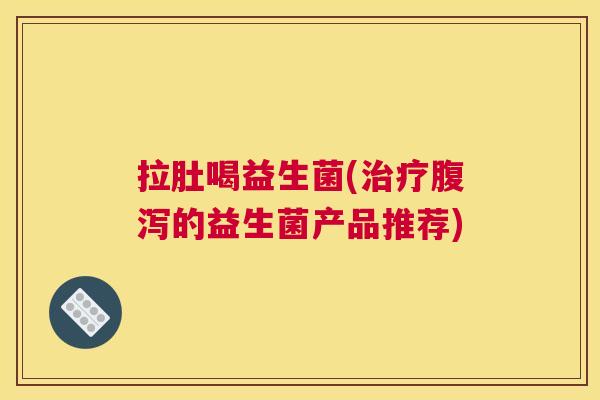 拉肚喝益生菌(治疗腹泻的益生菌产品推荐)